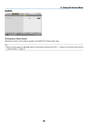 Page 10890
5. Using On-Screen Menu
[AUDIO]
Turning Up or Down Sound
Adjusts	the	volume	of	the	projector	speaker	and	AUDIO	OUT	(Stereo	Mini	Jack).
TIP:
•	 When	no	menus	 appear,	 the	◀	and	▶	buttons	 on	the	 projector	 cabinet	and	the	VOL.	 +/−	buttons	 on	the	 remote	 control	work	as	
a	volume	control.	(→	page	24) 
