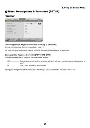 Page 10991
5. Using On-Screen Menu
 Menu Descriptions & Functions [SETUP]
[GENERAL]
Correcting Vertical Keystone Distortion Manually [KEYSTONE]
You	can	correct	vertical	distortion	manually.	(→	page	22)
TIP:	When	this	option	is	highlighted,	pressing	the	ENTER	button	will	display	its	slide	bar	for	adjustment.
Saving Vertical Keystone Correction [KEYSTONE SAVE]
This	option	enables	you	to	save	your	current	keystone	settings.
OFF ������������������������Does  not  save  current  keystone  correction  settings �  It...