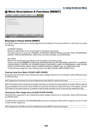 Page 122104
5. Using On-Screen Menu
 Menu Descriptions & Functions [RESET]
Returning to Factory Default [RESET]
The	RESET	 feature	allows	you	to	change	 adjustments	 and	settings	 to	the	 factory	 preset	for	a	(all)	 source	 (s)	except	
the	following:
[CURRENT	SIGNAL]
Resets	the	adjustments	for	the	current	signal	to	the	factory	preset	levels. 	
The	items	 that	can	be	reset	 are:	[PRESET],	 [CONTRAST],	 [BRIGHTNESS],	 [COLOR],	[HUE],	[SHARPNESS],	
[ASPECT	RATIO],	[HORIZONTAL],	[VERTICAL],	[CLOCK],	[PHASE],	and...