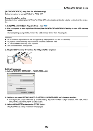 Page 130112
5. Using On-Screen Menu
[AUTHENTICATION] (required for wireless only)
Setting	is	required	for	using	WPA-EAP	or	WPA2-EAP.	
Preparation before setting
Select	a	wireless	 LAN	compliant	 WPA-EAP	 or	WPA2-EAP	 authentication	 and	install	 a	digital	 certificate	 on	the	 projec-
tor.
1.	 Set	[DATE	AND	 TIME]	on	the	projector. 	(→	page	127)
2.	 Use	a	computer	 to	save	 digital	 certificates	 (files)	for	WPA-EAP	 or	WPA2-EAP	 setting	to	your	 USB	memory	
device.
 After completing saving the file, remove the...