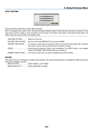 Page 145127
5. Using On-Screen Menu
DATE ANDTIME
You	can	set	the	current	time,	month,	date,	and	year.
NOTE:	The	projector	 has	a	built-in	 clock.	The	clock	 will	keep	 working	 for	about	 2	weeks	 after	the	main	 power	 is	turned	 off.	If	the	
main	 power	 is	off	 for	 2	weeks	 or	more,	 the	built-in	 clock	will	cease.	 If	the	 built-in	 clock	ceases,	 set	the	 date	 and	time	 again.	 The	
built-in	clock	will	not	cease	while	in	the	standby	mode.
TIME ZONE SETTINGS ��������������Select your time zone�
DATE AND...