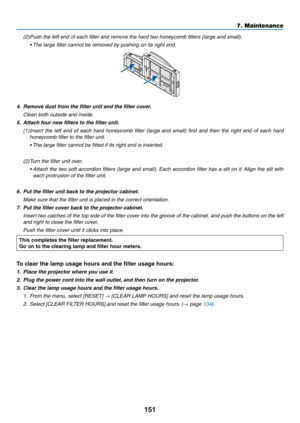 Page 169151
7. Maintenance
(2) Push the left end of each filter and remove the hard two honeycomb filters (large and small).
	 •	 The	large	filter	cannot	be	removed	by	pushing	on	its	right	end.
4.	 Remove	dust	from	the	filter	unit	and	the	filter	cover.
 Clean both outside and inside.
5.	 Attach	four	new	filters	to	the	filter	unit.
(1) Insert  the  left  end  of  each  hard  honeycomb  filter  (large  and  small)  first  and  then  the  right  end  of  each  hard 
honeycomb filter to the filter unit.
	 •		 The...