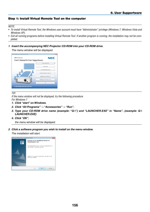 Page 174156
8. User Supportware
Step 1: Install Virtual Remote Tool on the computer
NOTE:
•	 To	install	 Virtual	 Remote	 Tool,	the	Windows	 user	account	 must	have	“Administrator”	 privilege	(Windows	 7,	Windows	 Vista	and	
Windows	XP).	
•	 Exit	 all	running	 programs	 before	installing	 Virtual	Remote	 Tool.	If	another	 program	 is	running,	 the	installation	 may	not	be	com-
pleted.	
1	 Insert	the	accompanying	NEC	Projector	CD-ROM	into	your	CD-ROM	drive.
  The menu window will be displayed.
TIP:
If	the	menu...