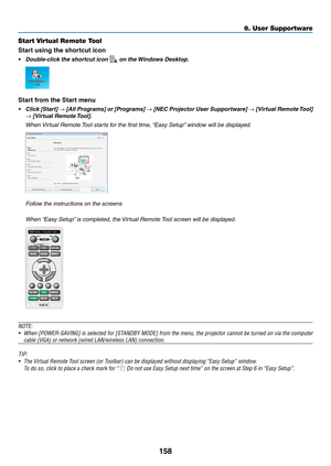 Page 176158
8. User Supportware
Start Virtual Remote Tool
Start using the shortcut icon
•	 Double-click	the	shortcut	icon		on	the	Windows	Desktop.
Start from the Start menu
•	 Click	 [Start]	→	[All	 Programs]	 or	[Programs]	→	[NEC	 Projector	 User	Supportware]	→	[Virtual	 Remote	 Tool]	
→	[Virtual	Remote	 Tool].
 When Virtual Remote Tool starts for the first time, “Easy Setup” window will be displayed.
 Follow the instructions on the screens
 When “Easy Setup” is completed, the Virtual Remote Tool screen will be...