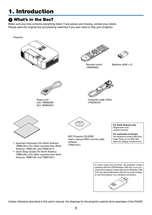 Page 191
Projector
1. Introduction
1 What’s in the Box?
Make	sure	your	box	contains	everything	listed.	If	any	pieces	are	missing,	contact	your	dealer.
Please	save	the	original	box	and	packing	materials	if	you	ever	need	to	ship	your	projector.
Power cord(US: 7N080236)
(EU: 7N080022) Computer cable (VGA)
(7N520073)
NEC Projector CD-ROMUser’s manual (PDF) and the utility 
software
(7N951551)
For North America onlyRegistration	cardLimited	warranty
For customers in Europe: You	
will	find	 our	current	 valid...