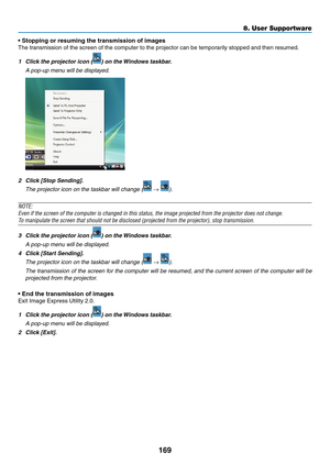 Page 187169
8. User Supportware
• Stopping or resuming the transmission of images
The	transmission	of	the	screen	of	the	computer	to	the	projector	can	be	temporarily	stopped	and	then	resumed.
1	 Click	the	projector	icon	()	on	the	Windows	taskbar.
 A pop-up menu will be displayed.
2	 Click	[Stop	Sending].
	 The	projector	icon	on	the	taskbar	will	change	( → ).
NOTE:
Even	if	the	screen	of	the	computer	is	changed	in	this	status,	the	image	projected	from	the	projector	does	not	change.
To	manipulate	the	screen	that...