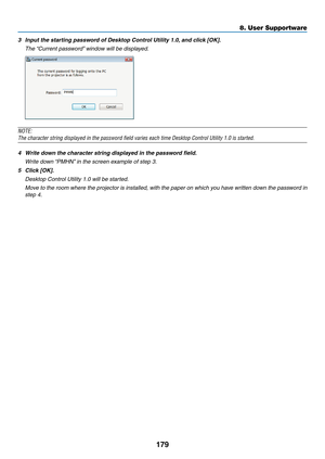 Page 197179
8. User Supportware
3	 Input	the	starting	password	of	Desktop	Control	Utility	1.0,	and	click	[OK].
 The “Current password” window will be displayed.
NOTE:
The	character	string	displayed	in	the	password	field	varies	each	time	Desktop	Control	Utility	1.0	is	started.
4	 Write	down	the	character	string	displayed	in	the	password	field.
 Write down “PMHN” in the screen example of step 3.
5	 Click	[OK].
	 Desktop	Control	Utility	1.0	will	be	started.
 Move to the room where the projector is installed, with...