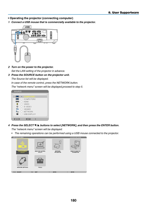 Page 198180
8. User Supportware
• Operating the projector (connecting computer)
1	 Connect	a	USB	mouse	that	is	commercially	available	to	the	projector.
USB
2	 Turn	on	the	power	to	the	projector.
 Set the LAN setting of the projector in advance.
3	 Press	the	SOURCE	button	on	the	projector	unit.
 The Source list will be displayed.
 In case of the remote control, press the NETWORK button.
	 The	 “network	menu” 	screen	will	be	displayed,proceed	to	step	5.
4	 Press	the	SELECT	/	buttons	to	select	[NETWORK], 	and...