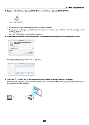 Page 208190
8. User Supportware
3	 Double-click	the	“Image	Express	Utility	2” 	icon	in	the	“Image	Express	Utility	2” 	folder.
•	 At	the	initial	start,	the	“License	Agreement”	window	is	displayed. 	
	 Thoroughly	read	the	agreement	 shown	on	the	 screen,	 and	click	 “I	accept	 the	terms	 in	the	 license	 agreement” 	
and the [OK] button.
 Next, the “Authenticate” window will be displayed.
4	 Enter	the	administrator	name	and	password	of	your	Macintosh	computer, 	and	click	the	[OK]	button.
 The [Projector Selection]...