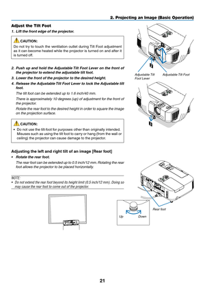 Page 3921
2. Projecting an Image (Basic Operation)
2
1
3
Adjustable Tilt FootAdjustable Tilt 
Foot Lever
Adjust the Tilt Foot
1.		Lift	the	front	edge	of	the	projector.
CAUTION:
Do	 not	 try	to	touch	 the	ventilation	 outlet	during	 Tilt	Foot	 adjustment	
as	it	can	 become	 heated	while	the	projector	 is	turned	 on	and	 after	 it	
is	turned	off.
2.		Push	 up	and	 hold	 the	Adjustable	 Tilt	Foot	 Lever	 on	the	 front	 of	
the	projector	to	extend	the	adjustable	tilt	foot.
3.		Lower	the	front	of	the	projector	to...