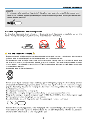 Page 5iii
Important Information
 Fire and Shock Precautions 
•	 Ensure	that	there	 is	sufficient	 ventilation	 and	that	vents	 are	unobstructed	 to	prevent	 the	build-up	 of	heat	 inside	 your	
projector. 	Allow	at	least	4	inches	(10cm)	of	space	between	your	projector	and	a	wall.
•	 Do	not	try	to	touch	 the	ventilation	 outlet	on	the	 left	front	 (when	 seen	from	the	front)	 as	it	can	 become	 heated	while	
the	projector	 is	turned	 on	and	 immediately	 after	the	projector	 is	turned	 off.	Parts	 of	the...