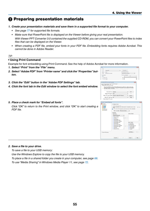 Page 7355
4. Using the Viewer
❷ Preparing presentation materials
1.	 Create	your	presentation	materials	and	save	them	in	a	supported	file	format	to	your	computer.
•	 See	page	77 for supported file formats.
•	 Make	sure	that	PowerPoint	file	is	displayed	on	the	Viewer	before	giving	your	real	presentation.
 With Viewer PPT Converter 3.0 contained the supplied CD-ROM, you can convert your PowerPoint files to index 
files that can be displayed on the Viewer.
•	 When	 creating	a	PDF	 file,	embed	 your	fonts	 in	your...