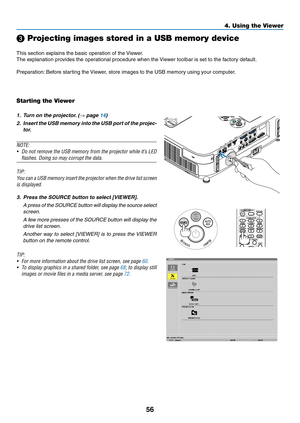 Page 7456
4. Using the Viewer
❸ Projecting images stored in a USB memory device
This	section	explains	the	basic	operation	of	the	Viewer.
The	explanation	provides	the	operational	procedure	when	the	 Viewer	toolbar	is	set	to	the	factory	default.
Preparation:	Before	starting	the	 Viewer,	store	images	to	the	USB	memory	using	your	computer.
Starting the Viewer
1.	 Turn	on	the	projector. 	(→	page	14)
2.	 Insert	the	USB	 memory	 into	the	USB	 port	of	the	 projec-
tor.
NOTE:
•	 Do	 not	remove	 the	USB	 memory	 from	the...