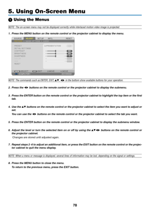 Page 9678
5. Using On-Screen Menu
1 Using the Menus
NOTE:	The	on-screen	menu	may	not	be	displayed	correctly	while	interlaced	motion	video	image	is	projected.
1.	 Press	the	MENU	button	on	the	remote	control	or	the	projector	cabinet	to	display	the	menu.
NOTE:	The	commands	such	as	ENTER,	EXIT,	,		in	the	bottom	show	available	buttons	for	your	operation.
2.	 Press	the		buttons	on	the	remote	control	or	the	projector	cabinet	to	display	the	submenu.
3.	 Press	the	ENTER	 button	on	the	 remote	 control	 or	the...