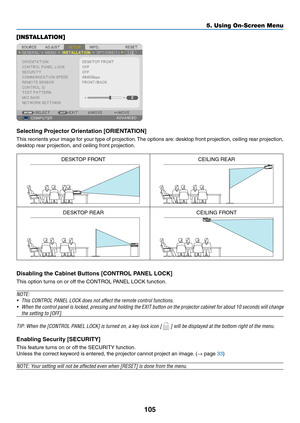 Page 117105
5. Using On-Screen Menu
[INSTALLATION]
Selecting	Projector	Orientation	[ORIENTATION]
This	reorients	 your	image	 for	your	 type	of	projection. 	The	 options	 are:	desktop	 front	projection,	 ceiling	rear	projection,	
desktop	rear	projection,	and	ceiling	front	projection.
DESKTOP	FRONTCEILING	REAR
DESKTOP	REARCEILING	FRONT
Disabling	the	Cabinet	Buttons	[CONTROL	PANEL	LOCK]
This	option	turns	on	or	off	the	CONTROL	PANEL	LOCK	function.
NOTE:
•	 This	CONTROL	PANEL	LOCK	does	not	affect	the	remote	control...