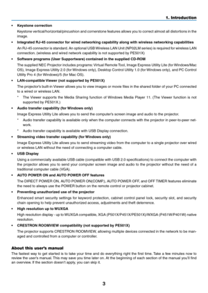 Page 153
1. Introduction
•	 Keystone	correction
	 Keystone	vertical/horizontal/pincushion	 and	cornerstone	 features	allows	you	to	correct	 almost	all	distortions	 in	the	
image.
•	 Integrated	RJ-45	connector	for	wired	networking	capability	along	with	wireless	networking	capabilities
	 An	 RJ-45	connector	 is	standard. 	An	 optional	 USB	Wireless	 LAN	Unit	(NP02LM	 series)	is	required	 for	wireless	 LAN	
connection. 	(wireless	and	wired	network	capability	is	not	supported	by	PE501X)
•	 Software	programs	(User...