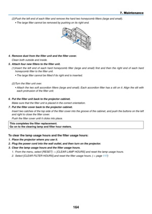 Page 176164
7. Maintenance
(2) Push the left end of each filter and remove the hard two honeycomb filters (large and small).
	 •	 The	large	filter	cannot	be	removed	by	pushing	on	its	right	end.
4.	 Remove	dust	from	the	filter	unit	and	the	filter	cover.
 Clean both outside and inside.
5.	 Attach	four	new	filters	to	the	filter	unit.
(1)	Insert	 the	left	end	 of	each	 hard	honeycomb	 filter	(large	 and	small)	 first	and	 then	 the	right	 end	of	each	 hard	
honeycomb filter to the filter unit.
	 •		The	large	filter...