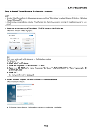 Page 181169
8. User Supportware
Step 1: Install Virtual Remote Tool on the computer
NOTE:
•	 To	install	 Virtual	 Remote	 Tool,	the	Windows	 user	account	 must	have	“Administrator”	 privilege	(Windows	 8,	Windows	 7,	Windows	
Vista	and	Windows	XP).	
•	 Exit	 all	running	 programs	 before	installing	 Virtual	Remote	 Tool.	If	another	 program	 is	running,	 the	installation	 may	not	be	com-
pleted.	
1	 Insert	the	accompanying	NEC	Projector	CD-ROM	into	your	CD-ROM	drive.
  The menu window will be displayed.
TIP:
If...