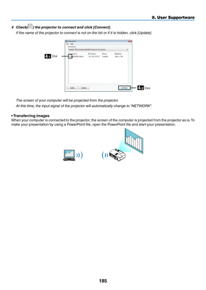 Page 197185
8. User Supportware
4	 Check()	the	projector	to	connect	and	click	[Connect].
	 If	the	name	of	the	projector	to	connect	is	not	on	the	list	or	if	it	is	hidden,	click	[Update].
4-1
4-2
ClickClick
 The screen of your computer will be projected from the projector.
	 At	this	time,	the	input	signal	of	the	projector	will	automatically	change	to	 “NETWORK”.
•	Transferring	images
When	 your	computer	 is	connected	 to	the	 projector,	 the	screen	 of	the	 computer	 is	projected	 from	the	projector	 as	is.	To...