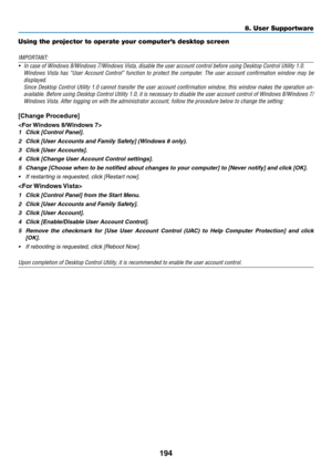Page 206194
8. User Supportware
Using the projector to operate your computer’s desktop screen
IMPORTANT:
•	 In	case	of	Windows	8/Windows	7/Windows	Vista,	disable	the	user	account	control	before	using	Desktop	Control	Utility	1.0.	
	 Windows	Vista	has	“User	 Account	 Control”	 function	to	protect	 the	computer.	 The	user	 account	 confirmation	 window	may	be	
displayed.	
	 Since	 Desktop	 Control	Utility	1.0	cannot	 transfer	 the	user	 account	 confirmation	 window,	this	window	 makes	the	operation	 un-
available....