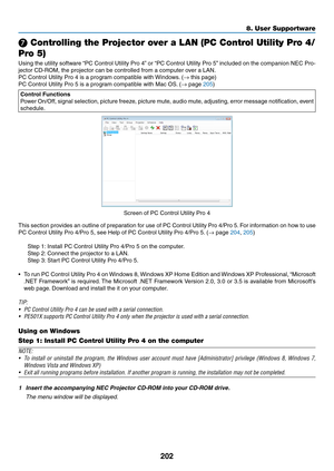 Page 214202
8. User Supportware
❼ Controlling the Projector over a LAN (PC Control Utility Pro 4/
Pro 5)
Using	 the	utility	 software	 “PC	Control	 Utility	Pro	4”	or	 “PC	 Control	 Utility	Pro	5”	included	 on	the	 companion	 NEC	Pro-
jector	CD-ROM,	the	projector	can	be	controlled	from	a	computer	over	a	LAN.
PC	Control	Utility	Pro	4	is	a	program	compatible	with	 Windows.	(→	this	page)
PC	Control	Utility	Pro	5	is	a	program	compatible	with	Mac	OS. 	(→	page	205)
Control	Functions
Power	On/Off,	 signal	selection,...