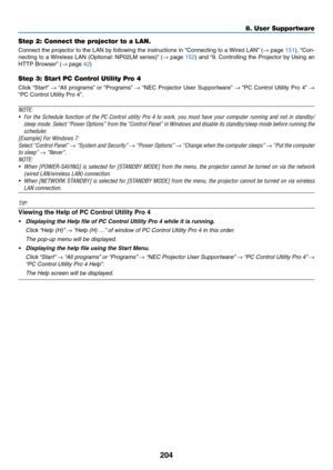 Page 216204
8. User Supportware
Step 2: Connect the projector to a LAN.
Connect	the	projector	 to	the	 LAN	 by	following	 the	instructions	 in	“Connecting	 to	a	Wired	 LAN”	(→	page	151),	 “Con-
necting	 to	a	Wireless	 LAN	(Optional: 	NP02LM	 series)”	(→	page	152)	 and	 “9.	Controlling	 the	Projector	 by	Using	 an	
HTTP	Browser” 	(→	page	42)
Step 3: Start PC Control Utility Pro 4
Click	“Start” 	→	“All	 programs” 	or	 “Programs” 	→	“NEC	 Projector	 User	Supportware” 	→	“PC	 Control	 Utility	Pro	4”	→ 
“PC	Control...