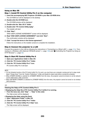 Page 217205
8. User Supportware
Using on Mac OS
Step 1: Install PC Control Utility Pro 5 on the computer
1.	 Insert	the	accompanying	NEC	Projector	CD-ROM	in	your	Mac	CD-ROM	drive.
	 The	CD-ROM	icon	will	be	displayed	on	the	desktop.
2.	 Double-click	the	CD-ROM	icon.
 The CD-ROM window will be displayed.
3.	 Double-click	the	 “Mac	OS	X”	folder.
4.	 Double-click	 “PC	Control	Utility.mpkg”.
 The installer will start.
5.	 Click	 “Next”.
	 “END	USER	LICENSE	AGREEMENT” 	screen	will	be	displayed.
6.	 Read	“END	USER...