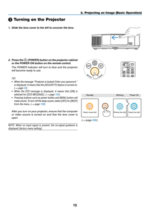 Page 2715
2. Projecting an Image (Basic Operation)
StandbyBlinkingPower	On
Steady orange lightBlinking blue lightSteady blue light
❸ Turning on the Projector
1.	 Slide	the	lens	cover	to	the	left	to	uncover	the	lens.
2. Press the 	(POWER) button on the projector cabinet 
or the POWER ON button on the remote control. 
  The  POWER  indicator  will  turn  to  blue  and  the  projector 
will become ready to use.
TIP:	
•	 When 	the 	message	 “Projector 	is 	locked!	 Enter	your	password.”	
is 	displayed, 	it 	means...