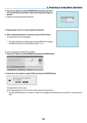 Page 3725
2. Projecting an Image (Basic Operation)
4. Press the ▲	button	 to	select	 [HORIZONTAL]	 and	then	 use	the	◀ 
or  ▶
	so	 that	 the	top	 and	 bottom	 sides	of	the	 projected	 image	are	
parallel.
•	 Adjust	the	horizontal	keystone	distortion.
5.	 Repeat	steps	2	and	4	to	correct	keystone	distortion.
6.	 After	completing	Keystone	correction, 	press	the	EXIT	button.
 The Keystone screen will disappear.
•	 To 	perform	 Keystone 	correction 	again,	 press	the	▼ button to display 
the Keystone screen and...