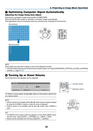 Page 3826
2. Projecting an Image (Basic Operation)
❼ Optimizing Computer Signal Automatically
Adjusting the Image Using Auto Adjust
Optimizing	a	computer	image	automatically.	(COMPUTER)
Press	the	AUTO	ADJ.	button	to	optimize	a	computer	image	automatically.
This	adjustment	may	be	necessary	when	you	connect	your	computer	for	the	first	time.
[Poor picture]
[Normal picture]
NOTE:
Some	signals	may	take	time	to	display	or	may	not	be	displayed	correctly.
•	 If	the 	Auto 	Adjust 	operation 	cannot 	optimize 	the...