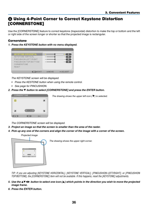 Page 4836
3. Convenient Features
❻ Using 4-Point Corner to Correct Keystone Distortion 
[CORNERSTONE]
Use	the	[CORNERSTONE]	 feature	to	correct	 keystone	 (trapezoidal)	 distortion	to	make	 the	top	or	bottom	 and	the	left	
or	right	side	of	the	screen	longer	or	shorter	so	that	the	projected	image	is	rectangular.
Cornerstone
1.	 Press	the	KEYSTONE	button	with	no	menu	displayed.
 The KEYSTONE screen will be displayed.
•	 Press	the	KESTONE	button	when	using	the	remote	control.
•	 See	page	for	PINCUSHION.
2. Press...