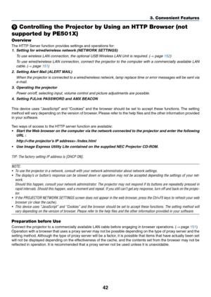 Page 5442
3. Convenient Features
❾ Controlling the Projector by Using an HTTP Browser (not 
supported by PE501X)
Overview
The	HTTP	Server	function	provides	settings	and	operations	for:
1.	 Setting	for	wired/wireless	network	(NETWORK	SETTINGS)
  To use wireless LAN connection, the optional USB Wireless LAN Unit is required. (→ page 152)
	 To	 use	wired/wireless	 LAN	connection,	 connect	the	projector	 to	the	 computer	 with	a	commercially	 available	LAN	
cable. (→ page 151)
2.	 Setting	Alert	Mail	(ALERT	MAIL)...