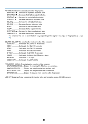 Page 5644
3. Convenient Features
PICTURE:	Controls	the	video	adjustment	of	the	projector.
BRIGHTNESS ▲ ����Increases the brightness adjustment value�
BRIGHTNESS ▼ ����Decreases the brightness adjustment value�
CONTRAST ▲ ��������Increases the contrast adjustment value�
CONTRAST ▼ ��������Decreases the contrast adjustment value�
COLOR ▲  ��������������Increases the color adjustment value�
COLOR ▼ ��������������Decreases the color adjustment value�
HUE ▲ �������������������Increases the hue adjustment value�
HUE...