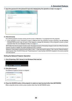 Page 6452
3. Convenient Features
7.	 Input	the	password	to	the	password	input	box	displayed	by	the	operation	at	step	3	on	page	50.
8.	 Click	[Connect].
	 The	network	projector	function	works	and	the	screen	of	Windows	7	is	projected	from	the	projector.
•	 If	the	resolution	 of	your	 computer’s	 screen	is	different	 from	the	projector’s	 screen	resolution,	 the	NETWORK	
PROJECTOR	 function	may	not	work. 	If	 this	 happens,	 change	the	resolution	 of	the	 computer’s	 screen	to	lower	
resolution than the one...