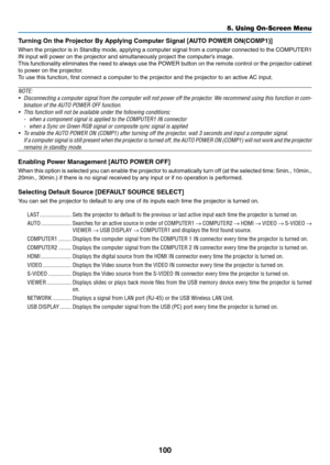 Page 118100
5. Using On-Screen Menu
Turning On the Projector By Applying Computer Signal [AUTO POWER ON(COMP1)]
When	the	projector	 is	in	 Standby	 mode,	applying	 a	computer	 signal	from	a	computer	 connected	 to	the	 COMPUTER1	
IN	input	will	power	on	the	projector	and	simultaneously	project	the	computer’s	image.
This	 functionality	 eliminates	the	need	 to	always	 use	the	POWER	 button	on	the	 remote	 control	or	the	 projector	 cabinet	
to	power	on	the	projector.
To	use	this	function,	first	connect	a	computer...