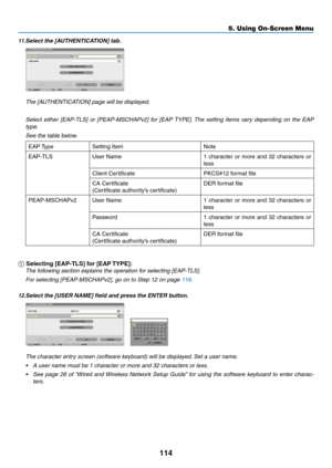 Page 132114
5. Using On-Screen Menu
11.	Select	the	[AUTHENTICATION]	tab.
 The [AUTHENTICATION] page will be displayed.
 Select  either  [EAP-TLS]  or  [PEAP-MSCHAPv2]  for  [EAP TYPE]. The  setting  items  vary  depending  on  the  EAP 
type.
 See the table below.
EAP	 TypeSetting	ItemNote
EAP-TLS
User	Name1	 character	 or	more	 and	32	characters	 or	
less
Client	CertificatePKCS#12	format	file
CA	Certificate
(Certificate	authority’s	certificate)
DER	format	file
PEAP-MSCHAPv2User	Name1	character	 or	more	 and	32...