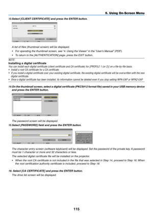 Page 133115
5. Using On-Screen Menu
13.	Select	[CLIENT	CERTIFICATE]	and	press	the	ENTER	button.
A list of files (thumbnail screen) will be displayed.
•	 For	operating	the	thumbnail	screen,	see	“4.	Using	the	 Viewer”	in	the	“User’s	Manual” 	(PDF).
•	 To	return	to	the	[AUTHENTICATION]	page,	press	the	EXIT	button.
NOTE:
Installing a digital certificate
You	can	install	each	digital	certificate	(client	certificate	and	CA	certificate)	for	[PROFILE	1	(or	2)]	on	a	file-by-file	basis.
•	 Install	a	root	CA	certificate	for...