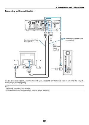 Page 152134
6. Installation and Connections
Connecting an External Monitor
You	can	connect	 a	separate,	 external	monitor	to	your	 projector	 to	simultaneously	 view	on	a	monitor	 the	computer	
analog	image	you’re	projecting.
NOTE:
•	 Daisy	chain	connection	is	not	possible.
•	 When	audio	equipment	is	connected,	the	projector	speaker	is	disabled.
AUDIO
INPHONE
MONITOR OUT (COMP . 1)
AUDIO OUT
Com-
puter cable 
(VGA) 
(supplied) Stereo mini-plug audio cable 
(not supplied)
Computer cable (VGA) (not supplied) 