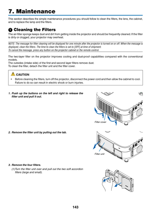 Page 161143
7. Maintenance
This	section	 describes	 the	simple	 maintenance	 procedures	you	should	 follow	to	clean	 the	filters,	 the	lens,	 the	cabinet, 	
and	to	replace	the	lamp	and	the	filters.
1 Cleaning the Filters
The	air-filter	 sponge	keeps	dust	and	dirt	from	 getting	 inside	the	projector	 and	should	 be	frequently	 cleaned.	If	 the	 filter	
is	dirty	or	clogged,	your	projector	may	overheat.
NOTE:	 The	message	 for	filter	 cleaning	 will	be	displayed	 for	one	 minute	 after	the	projector	 is	turned	 on...