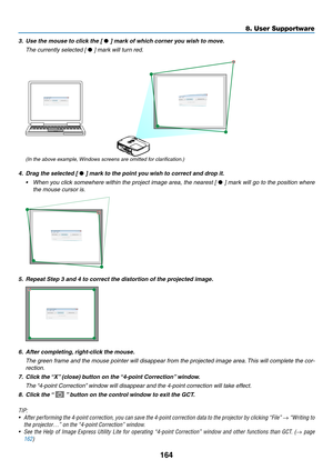 Page 182164
8. User Supportware
3.	 Use	the	mouse	to	click	the	[ • ]	mark	of	which	corner	you	wish	to	move.
 The currently selected [ •	]	mark	will	turn	red.
(In the above example, Windows screens are omitted for clarification.)
4.	 Drag	the	selected	[ • ]	mark	to	the	point	you	wish	to	correct	and	drop	it.
•	 When	 you	click	 somewhere	 within	the	project	 image	area,	the	nearest	 [	•	]	 mark	 will	go	to	the	 position	 where	
the mouse cursor is.
5.	 Repeat	Step	3	and	4	to	correct	the	distortion	of	the	projected...