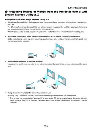 Page 183165
8. User Supportware
  Projecting  Images  or  Videos  from  the  Projector  over  a  LAN 
(Image Express Utility 2.0)
What you can do with Image Express Utility 2.0
•	 Using	Image	Express	 Utility	2.0	allows	 you	to	send	 the	screens	 of	your	 computers	 to	the	 projector	 via	wired/wire-
less	LAN.
	 The	 difference	 from	Image	 Express	 Utility	Lite	is	that	 projected	 images	can	be	sent	 from	 a	computer	 to	not	 only	
one	projector	but	also	to	two	or	more	projectors	at	the	same	time.
	 When...