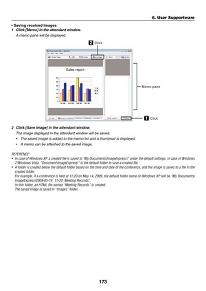 Page 191173
8. User Supportware
• Saving received images
1	 Click	[Memo]	in	the	attendant	window.
 A memo pane will be displayed.
Memo	pane
Click
2
Click1
2	 Click	[Save	Image]	in	the	attendant	window.
 
The image displayed in the attendant window will be saved.
•	 The	saved	image	is	added	to	the	memo	list	and	a	thumbnail	is	displayed.
•	 A	memo	can	be	attached	to	the	saved	image.
REFERENCE:
•	 In	 case	 of	Windows	 XP,	a	created	 file	is	saved	 to	“My	 Documents\ImageExpress\”	 under	the	default	 settings.	 In...