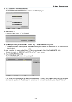 Page 199181
8. User Supportware
5	 Click	[DESKTOP	CONTROL	UTILITY].
 The “DESKTOP CONTROL UTILITY menu” screen will be displayed.
6	 Click	 “ENTRY”.
 A password input screen will be displayed.
7	 Input	the	password	you	have	written	down	in	step	4	of	 “Operation	on	computer”.
•	 Click	the	[BS]	 button	 on	the	 right	 side	of	the	 [PASSWORD]	 field	to	delete	 the	character	 to	the	 left	of	the	 character	
insertion point.
8	 After	inputting	the	password, 	click	the		button	on	the	right	side	of	the	[PASSWORD]...