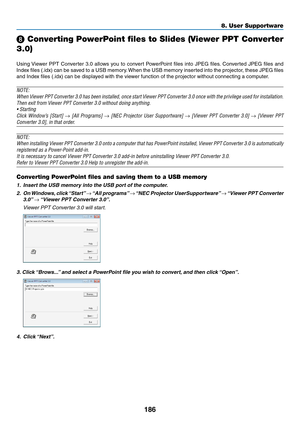 Page 204186
8. User Supportware
 Converting PowerPoint files to Slides (Viewer PPT Converter 
3.0)
Using	 Viewer	 PPT	Converter	 3.0	allows	 you	to	convert	 PowerPoint	 files	into	JPEG	 files.	Converted	 JPEG	files	and	
Index	 files	(.idx)	 can	be	saved	 to	a	USB	 memory. 	When	 the	USB	 memory	 inserted	into	the	projector,	 these	JPEG	 files	
and	Index	files	(.idx)	can	be	displayed	with	the	viewer	function	of	the	projector	without	connecting	a	computer.
NOTE:
When	Viewer	 PPT	Converter	 3.0	has	 been...