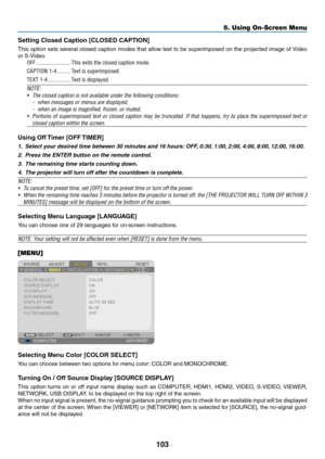 Page 115103
5. Using On-Screen Menu
Setting	Closed	Caption	[CLOSED	CAPTION]
This	option	 sets	several	 closed	caption	 modes	that	allow	 text	to	be	 superimposed	 on	the	 projected	 image	of	Video	
or	S-Video.
OFF ������������������������This exits the closed caption mode�
CAPTION 1-4 ���������Text is superimposed�
TEXT 1-4 ����������������Text is displayed�
NOTE:
•	 The	closed	caption	is	not	available	under	the	following	conditions:
-	 when	messages	or	menus	are	displayed.
-	 when	an	image	is	magnified,	frozen,...