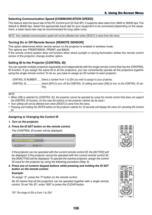 Page 118106
5. Using On-Screen Menu
Selecting	Communication	Speed	[COMMUNICATION	SPEED]
This	feature	 sets	the	baud	 rate	of	the	 PC	Control	 port	(D-Sub	 9P).	It	 supports	 data	rates	 from	4800	 to	38400	 bps.	The	
default	 is	38400	 bps.	Select	 the	appropriate	 baud	rate	for	your	 equipment	 to	be	 connected	 (depending	 on	the	 equip-
ment,	a	lower	baud	rate	may	be	recommended	for	long	cable	runs).
NOTE:	Your	selected	communication	speed	will	not	be	affected	even	when	[RESET]	is	done	from	the	menu.
Turning...