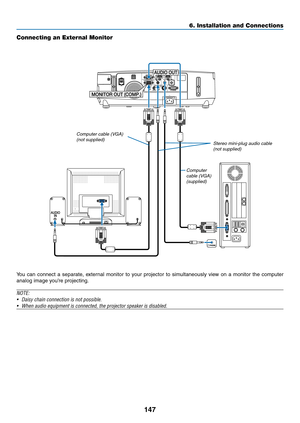 Page 159147
6. Installation and Connections
Connecting an External Monitor
You	can	connect	 a	separate,	 external	monitor	to	your	 projector	 to	simultaneously	 view	on	a	monitor	 the	computer	
analog	image	you’re	projecting.
NOTE:
•	 Daisy	chain	connection	is	not	possible.
•	 When	audio	equipment	is	connected,	the	projector	speaker	is	disabled.
Computer cable (VGA) 
(supplied) Stereo mini-plug audio cable 
(not supplied)
Computer cable (VGA) (not supplied) 