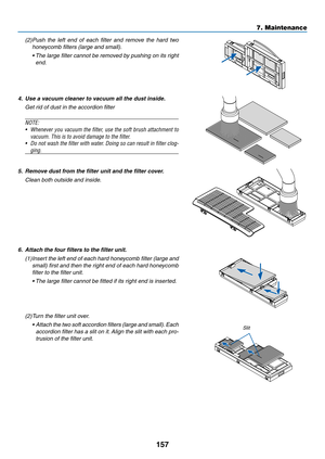 Page 169157
7. Maintenance
(2) Push  the  left  end  of  each  filter  and  remove  the  hard  two 
honeycomb filters (large and small).
	 •		 The	 large	 filter	cannot	 be	removed	 by	pushing	 on	its	right	
end.
4.	 Use	a	vacuum	cleaner	to	vacuum	all	the	dust	inside.
 Get rid of dust in the accordion filter
NOTE:	
•	 Whenever	 you	vacuum	 the	filter,	 use	the	soft	 brush	 attachment	 to	
vacuum.	This	is	to	avoid	damage	to	the	filter.
•	 Do	not	wash	 the	filter	 with	water.	 Doing	so	can	 result	 in	filter...