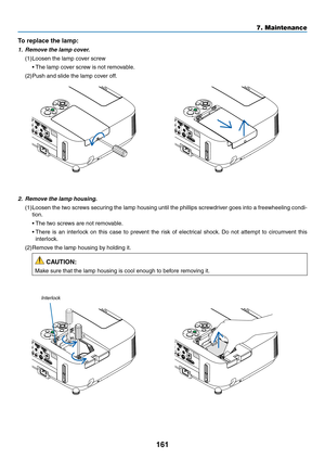 Page 173161
7. Maintenance
2.	 Remove	the	lamp	housing.
(1)	Loosen	the	two	 screws	 securing	 the	lamp	 housing	 until	the	phillips	 screwdriver	 goes	into	a	freewheeling	 condi-
tion.
	 •	 The	two	screws	are	not	removable.
	 •		There	 is	an	 interlock	 on	this	 case	 to	prevent	 the	risk	 of	electrical	 shock.	Do	 not	 attempt	 to	circumvent	 this	
interlock.
(2)	Remove	the	lamp	housing	by	holding	it.
 CAUTION:
Make	sure	that	the	lamp	housing	is	cool	enough	to	before	removing	it.
Interlock
To	replace	the	lamp:...