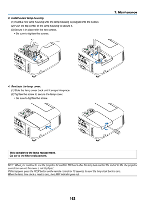 Page 174162
7. Maintenance
This	completes	the	lamp	replacement.
Go	on	to	the	filter	replacement.
NOTE:	When	you	continue	 to	use	 the	projector	 for	another	 100	hours	 after	the	lamp	 has	reached	 the	end	 of	its	 life,	 the	projector	
cannot	turn	on	and	the	menu	is	not	displayed.
If	this	happens,	press	the	HELP	button	on	the	remote	control	for	10	seconds	to	reset	the	lamp	clock	back	to	zero.
When	the	lamp	time	clock	is	reset	to	zero,	the	LAMP	indicator	goes	out.
	
4.	 Reattach	the	lamp	cover.
(1)	Slide	the...